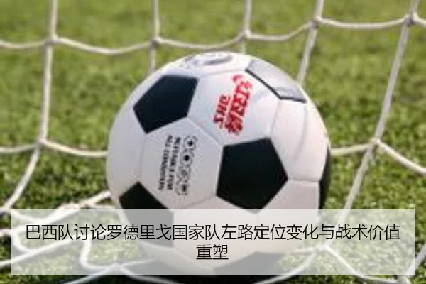 巴西队讨论罗德里戈国家队左路定位变化与战术价值重塑