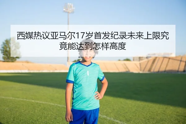 西媒热议亚马尔17岁首发纪录未来上限究竟能达到怎样高度